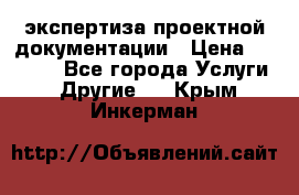 экспертиза проектной документации › Цена ­ 10 000 - Все города Услуги » Другие   . Крым,Инкерман